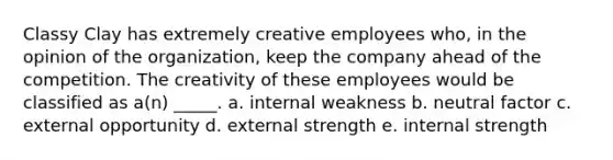 Classy Clay has extremely creative employees who, in the opinion of the organization, keep the company ahead of the competition. The creativity of these employees would be classified as a(n) _____. a. internal weakness b. neutral factor c. external opportunity d. external strength e. internal strength