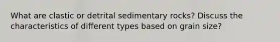 What are clastic or detrital sedimentary rocks? Discuss the characteristics of different types based on grain size?