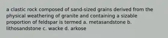 a clastic rock composed of sand-sized grains derived from the physical weathering of granite and containing a sizable proportion of feldspar is termed a. metasandstone b. lithosandstone c. wacke d. arkose