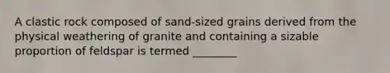 A clastic rock composed of sand-sized grains derived from the physical weathering of granite and containing a sizable proportion of feldspar is termed ________