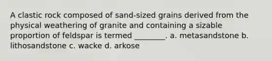 A clastic rock composed of sand-sized grains derived from the physical weathering of granite and containing a sizable proportion of feldspar is termed ________. a. metasandstone b. lithosandstone c. wacke d. arkose