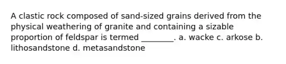 A clastic rock composed of sand-sized grains derived from the physical weathering of granite and containing a sizable proportion of feldspar is termed ________. a. wacke c. arkose b. lithosandstone d. metasandstone