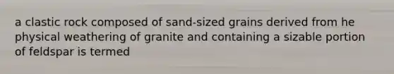 a clastic rock composed of sand-sized grains derived from he physical weathering of granite and containing a sizable portion of feldspar is termed