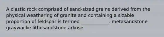 A clastic rock comprised of sand-sized grains derived from the physical weathering of granite and containing a sizable proportion of feldspar is termed ____________. metasandstone graywacke lithosandstone arkose