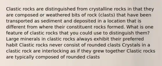 Clastic rocks are distinguished from crystalline rocks in that they are composed or weathered bits of rock (clasts) that have been transported as sediment and deposited in a location that is different from where their constituent rocks formed. What is one feature of clastic rocks that you could use to distinguish them? Large minerals in clastic rocks always exhibit their preferred habit Clastic rocks never consist of rounded clasts Crystals in a clastic rock are interlocking as if they grew together Clastic rocks are typically composed of rounded clasts