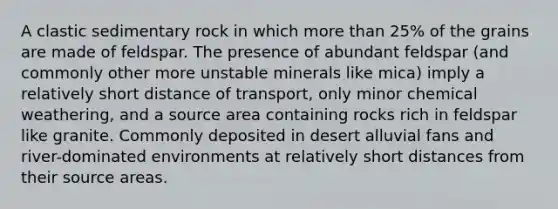 A clastic sedimentary rock in which more than 25% of the grains are made of feldspar. The presence of abundant feldspar (and commonly other more unstable minerals like mica) imply a relatively short distance of transport, only minor chemical weathering, and a source area containing rocks rich in feldspar like granite. Commonly deposited in desert alluvial fans and river-dominated environments at relatively short distances from their source areas.