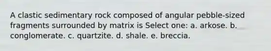 A clastic sedimentary rock composed of angular pebble-sized fragments surrounded by matrix is Select one: a. arkose. b. conglomerate. c. quartzite. d. shale. e. breccia.