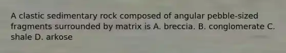 A clastic sedimentary rock composed of angular pebble-sized fragments surrounded by matrix is A. breccia. B. conglomerate C. shale D. arkose