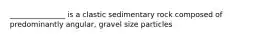 _______________ is a clastic sedimentary rock composed of predominantly angular, gravel size particles