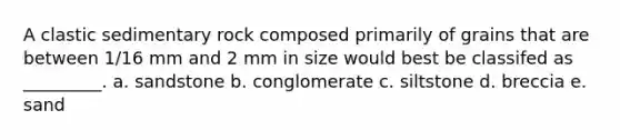 A clastic sedimentary rock composed primarily of grains that are between 1/16 mm and 2 mm in size would best be classifed as _________. a. sandstone b. conglomerate c. siltstone d. breccia e. sand