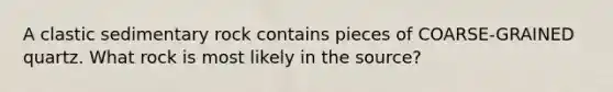 A clastic sedimentary rock contains pieces of COARSE-GRAINED quartz. What rock is most likely in the source?