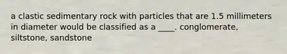 a clastic sedimentary rock with particles that are 1.5 millimeters in diameter would be classified as a ____. conglomerate, siltstone, sandstone