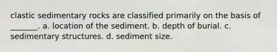 clastic sedimentary rocks are classified primarily on the basis of _______. a. location of the sediment. b. depth of burial. c. sedimentary structures. d. sediment size.