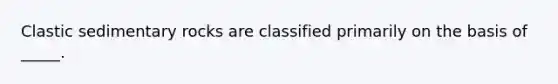 Clastic sedimentary rocks are classified primarily on the basis of _____.