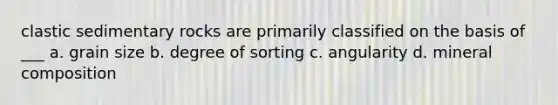 clastic sedimentary rocks are primarily classified on the basis of ___ a. grain size b. degree of sorting c. angularity d. mineral composition