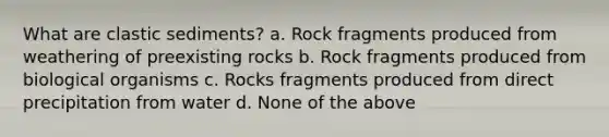 What are clastic sediments? a. Rock fragments produced from weathering of preexisting rocks b. Rock fragments produced from biological organisms c. Rocks fragments produced from direct precipitation from water d. None of the above