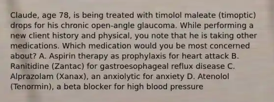 Claude, age 78, is being treated with timolol maleate (timoptic) drops for his chronic open-angle glaucoma. While performing a new client history and physical, you note that he is taking other medications. Which medication would you be most concerned about? A. Aspirin therapy as prophylaxis for heart attack B. Ranitidine (Zantac) for gastroesophageal reflux disease C. Alprazolam (Xanax), an anxiolytic for anxiety D. Atenolol (Tenormin), a beta blocker for high blood pressure