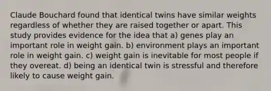 Claude Bouchard found that identical twins have similar weights regardless of whether they are raised together or apart. This study provides evidence for the idea that a) genes play an important role in weight gain. b) environment plays an important role in weight gain. c) weight gain is inevitable for most people if they overeat. d) being an identical twin is stressful and therefore likely to cause weight gain.