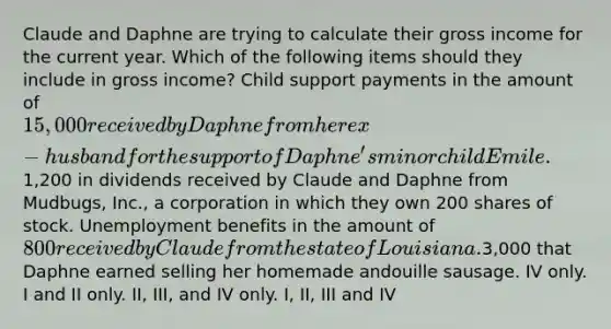 Claude and Daphne are trying to calculate their gross income for the current year. Which of the following items should they include in gross income? Child support payments in the amount of 15,000 received by Daphne from her ex-husband for the support of Daphne's minor child Emile.1,200 in dividends received by Claude and Daphne from Mudbugs, Inc., a corporation in which they own 200 shares of stock. Unemployment benefits in the amount of 800 received by Claude from the state of Louisiana.3,000 that Daphne earned selling her homemade andouille sausage. IV only. I and II only. II, III, and IV only. I, II, III and IV