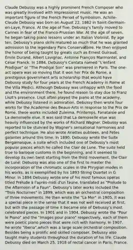 Claude Debussy was a highly prominent French Composer who was greatly involved with impressionist music. He was an important figure of the French Period of Symbolism. Achille-Claude Debussy was born on August 22, 1862 in Saint-Germain-en-Laye, France. At the age of five, Debussy's family moved to Cannes in fear of the Franco-Prussian War. At the age of seven, he began taking piano lessons under an Italian Violinist. By age ten, Debussy's piano skills matured so much that he was granted admission to the legendary Paris Conservatoire. He then enjoyed the honor of being taught by greats such as Ernest Guiraud, Émile Durand, Albert Lavignac, Antoine François Marmontel, and César Franck. In 1884, Debussy's Cantata named "L'enfant Prodigue" or "The Prodigal Son" was premiered in Paris. The one-act opera was so moving that it won her Prix de Rome, a prestigious government arts scholarship that would have Debussy study for four years at the French Academy in Rome at the Villa Medici. Although Debussy was unhappy with the food and the environment there, he found reason to stay due to Franz Liszt's presence. Liszt often played the piano at the academy, while Debussy listened in admiration. Debussy then wrote four works for the Academie des Beaux-Arts in response to the Prix de Rome, these works included Zuleima, Printemps, Fanataisie and La demoiselle elue. It was said that La demoiselle elue was heavily influenced by the works of Richard Wagner. Debussy was reported to be stunned by Wagner's sensational harmonies and perfect technique. He also wrote Ariettes oubliees, and Fetes galantes around this time. In 1890, Debussy wrote the Suite Bergamasque, a suite which included one of Debussy's most popular pieces which he called the Clair de Lune. The suite held true to baroque customs in the beginning, and it seemed to develop its own twist starting from the third movement, the Clair de Lune. Debussy was also one of the first to master the incorporation of the chromatic scales in the Phrygian modes in his works, as is exemplified by his 1893 String Quartet in G Minor. In 1894 Debussy wrote one of his most famous operas titled Prélude à l'après-midi d'un faune, translated as "Prelude to the Afternoon of a Faun". Debussy's later works included the "Trois Nocturnes" in 1899, which was an orchestral composition of three movements. He then wrote the "La Mer" in 1905, it was a special piece in the sense that it was not well received at first, but with the passage of time it became one of Debussy's most celebrated pieces. In 1901 and in 1904, Debussy wrote the "Pour le Piano" and the "Images pour piano" respectively, each of them were poetic piano pieces that were rich with harmony. In 1907, he wrote "Iberia",which was a large scale orchestral composition. Besides being a prolific and skilled composer, Debussy also taught many students throughout the duration of his life. Claude Debussy died on March 25, 1918 of rectal cancer in Paris, France.