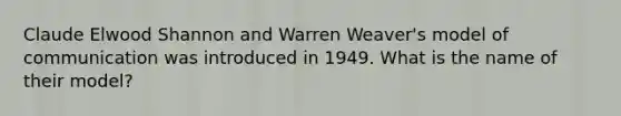 Claude Elwood Shannon and Warren Weaver's model of communication was introduced in 1949. What is the name of their model?