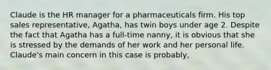 Claude is the HR manager for a pharmaceuticals firm. His top sales representative, Agatha, has twin boys under age 2. Despite the fact that Agatha has a full-time nanny, it is obvious that she is stressed by the demands of her work and her personal life. Claude's main concern in this case is probably,