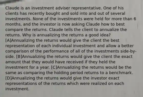 Claude is an investment adviser representative. One of his clients has recently bought and sold into and out of several investments. None of the investments were held for more than 6 months, and the investor is now asking Claude how to best compare the returns. Claude tells the client to annualize the returns. Why is annualizing the returns a good idea? [A]Annualizing the returns would give the client the best representation of each individual investment and allow a better comparison of the performance of all of the investments side-by-side. [B]Annualizing the returns would give the client the exact amount that they would have received if they held the investment for a year. [C]Annualizing the returns would be the same as comparing the holding period returns to a benchmark. [D]Annualizing the returns would give the investor exact representations of the returns which were realized on each investment.