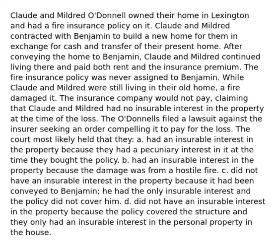 Claude and Mildred O'Donnell owned their home in Lexington and had a fire insurance policy on it. Claude and Mildred contracted with Benjamin to build a new home for them in exchange for cash and transfer of their present home. After conveying the home to Benjamin, Claude and Mildred continued living there and paid both rent and the insurance premium. The fire insurance policy was never assigned to Benjamin. While Claude and Mildred were still living in their old home, a fire damaged it. The insurance company would not pay, claiming that Claude and Mildred had no insurable interest in the property at the time of the loss. The O'Donnells filed a lawsuit against the insurer seeking an order compelling it to pay for the loss. The court most likely held that they: a. had an insurable interest in the property because they had a pecuniary interest in it at the time they bought the policy. b. had an insurable interest in the property because the damage was from a hostile fire. c. did not have an insurable interest in the property because it had been conveyed to Benjamin; he had the only insurable interest and the policy did not cover him. d. did not have an insurable interest in the property because the policy covered the structure and they only had an insurable interest in the personal property in the house.