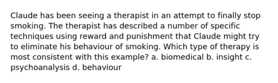 Claude has been seeing a therapist in an attempt to finally stop smoking. The therapist has described a number of specific techniques using reward and punishment that Claude might try to eliminate his behaviour of smoking. Which type of therapy is most consistent with this example? a. biomedical b. insight c. psychoanalysis d. behaviour