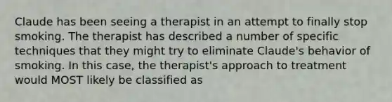 Claude has been seeing a therapist in an attempt to finally stop smoking. The therapist has described a number of specific techniques that they might try to eliminate Claude's behavior of smoking. In this case, the therapist's approach to treatment would MOST likely be classified as