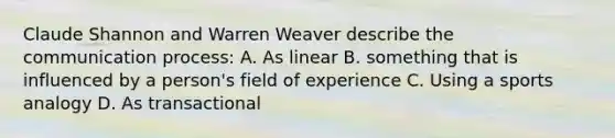 Claude Shannon and Warren Weaver describe the communication process: A. As linear B. something that is influenced by a person's field of experience C. Using a sports analogy D. As transactional