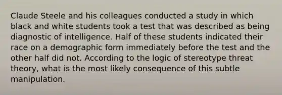 Claude Steele and his colleagues conducted a study in which black and white students took a test that was described as being diagnostic of intelligence. Half of these students indicated their race on a demographic form immediately before the test and the other half did not. According to the logic of stereotype threat theory, what is the most likely consequence of this subtle manipulation.