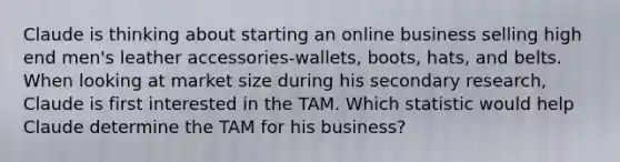 Claude is thinking about starting an online business selling high end men's leather accessories-wallets, boots, hats, and belts. When looking at market size during his secondary research, Claude is first interested in the TAM. Which statistic would help Claude determine the TAM for his business?