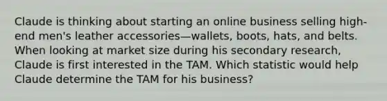 Claude is thinking about starting an online business selling high-end men's leather accessories—wallets, boots, hats, and belts. When looking at market size during his secondary research, Claude is first interested in the TAM. Which statistic would help Claude determine the TAM for his business?