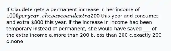 If Claudete gets a permanent increase in her income of 1000 per year, she saves and extra200 this year and consumes and extra 800 this year. If the increase in income had been temporary instead of permanent, she would have saved ___ of the extra income a.more than 200 b.less than 200 c.exactly 200 d.none