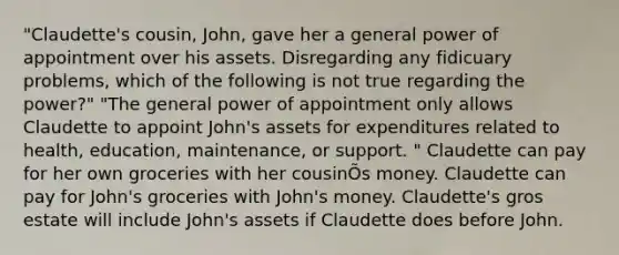 "Claudette's cousin, John, gave her a general power of appointment over his assets. Disregarding any fidicuary problems, which of the following is not true regarding the power?" "The general power of appointment only allows Claudette to appoint John's assets for expenditures related to health, education, maintenance, or support. " Claudette can pay for her own groceries with her cousinÕs money. Claudette can pay for John's groceries with John's money. Claudette's gros estate will include John's assets if Claudette does before John.