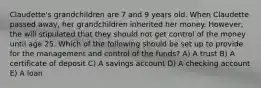 Claudette's grandchildren are 7 and 9 years old. When Claudette passed away, her grandchildren inherited her money. However, the will stipulated that they should not get control of the money until age 25. Which of the following should be set up to provide for the management and control of the funds? A) A trust B) A certificate of deposit C) A savings account D) A checking account E) A loan