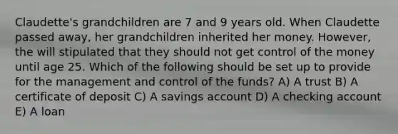 Claudette's grandchildren are 7 and 9 years old. When Claudette passed away, her grandchildren inherited her money. However, the will stipulated that they should not get control of the money until age 25. Which of the following should be set up to provide for the management and control of the funds? A) A trust B) A certificate of deposit C) A savings account D) A checking account E) A loan