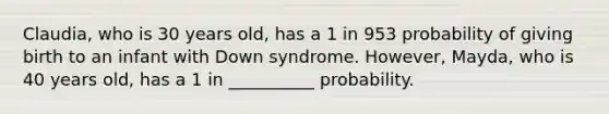 Claudia, who is 30 years old, has a 1 in 953 probability of giving birth to an infant with Down syndrome. However, Mayda, who is 40 years old, has a 1 in __________ probability.