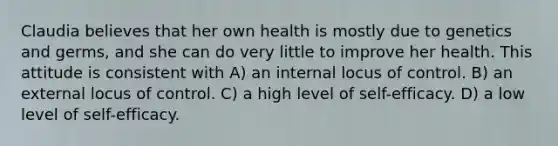 Claudia believes that her own health is mostly due to genetics and germs, and she can do very little to improve her health. This attitude is consistent with​ A) ​an internal locus of control. B) ​an external locus of control. C) ​a high level of self-efficacy. D) ​a low level of self-efficacy.