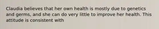 Claudia believes that her own health is mostly due to genetics and germs, and she can do very little to improve her health. This attitude is consistent with​