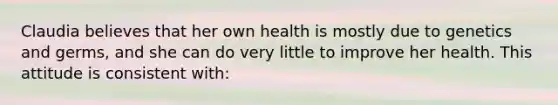 Claudia believes that her own health is mostly due to genetics and germs, and she can do very little to improve her health. This attitude is consistent with: