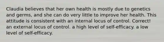 Claudia believes that her own health is mostly due to genetics and germs, and she can do very little to improve her health. This attitude is consistent with​ ​an internal locus of control. Correct! ​an external locus of control. ​a high level of self-efficacy. ​a low level of self-efficacy.