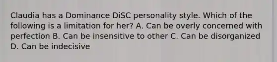 Claudia has a Dominance DiSC personality style. Which of the following is a limitation for her? A. Can be overly concerned with perfection B. Can be insensitive to other C. Can be disorganized D. Can be indecisive