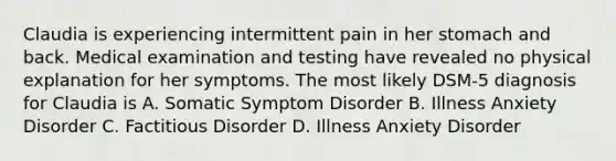 Claudia is experiencing intermittent pain in her stomach and back. Medical examination and testing have revealed no physical explanation for her symptoms. The most likely DSM-5 diagnosis for Claudia is A. Somatic Symptom Disorder B. Illness Anxiety Disorder C. Factitious Disorder D. Illness Anxiety Disorder