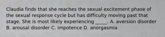 Claudia finds that she reaches the sexual excitement phase of the sexual response cycle but has difficulty moving past that stage. She is most likely experiencing _____. A. aversion disorder B. arousal disorder C. impotence D. anorgasmia