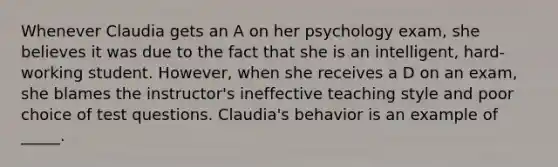 Whenever Claudia gets an A on her psychology exam, she believes it was due to the fact that she is an intelligent, hard-working student. However, when she receives a D on an exam, she blames the instructor's ineffective teaching style and poor choice of test questions. Claudia's behavior is an example of _____.