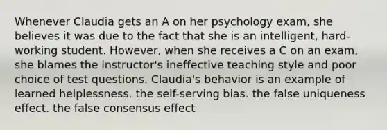 Whenever Claudia gets an A on her psychology exam, she believes it was due to the fact that she is an intelligent, hard-working student. However, when she receives a C on an exam, she blames the instructor's ineffective teaching style and poor choice of test questions. Claudia's behavior is an example of learned helplessness. the self-serving bias. the false uniqueness effect. the false consensus effect