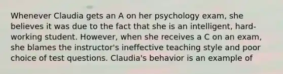 Whenever Claudia gets an A on her psychology exam, she believes it was due to the fact that she is an intelligent, hard-working student. However, when she receives a C on an exam, she blames the instructor's ineffective teaching style and poor choice of test questions. Claudia's behavior is an example of