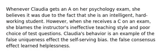 Whenever Claudia gets an A on her psychology exam, she believes it was due to the fact that she is an intelligent, hard-working student. However, when she receives a C on an exam, she blames the instructor's ineffective teaching style and poor choice of test questions. Claudia's behavior is an example of the false uniqueness effect the self-serving bias. the false consensus effect learned helplessness.